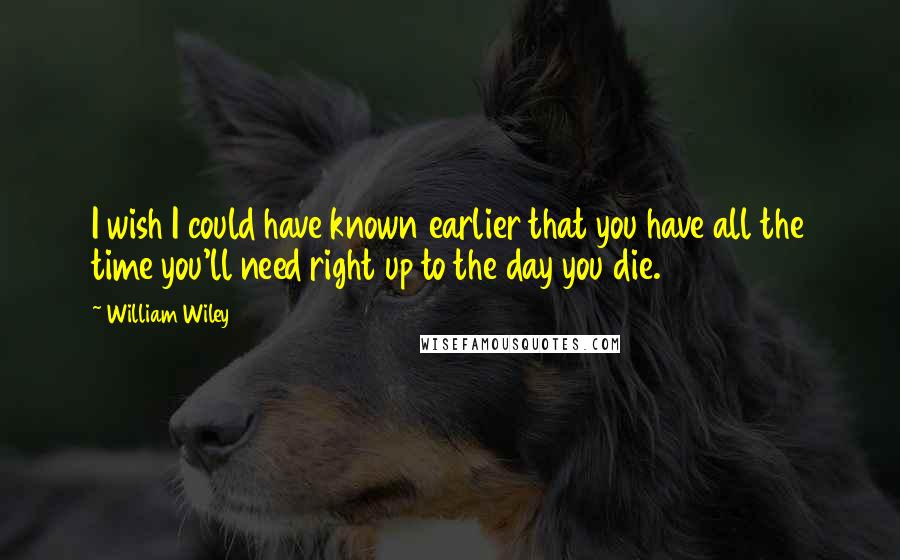 William Wiley Quotes: I wish I could have known earlier that you have all the time you'll need right up to the day you die.