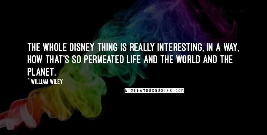 William Wiley Quotes: The whole Disney thing is really interesting, in a way, how that's so permeated life and the world and the planet.