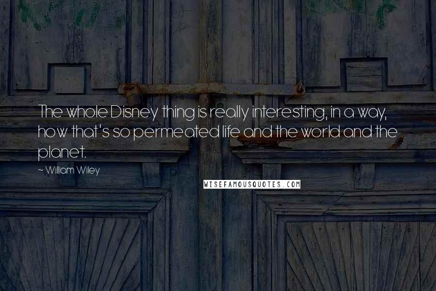 William Wiley Quotes: The whole Disney thing is really interesting, in a way, how that's so permeated life and the world and the planet.