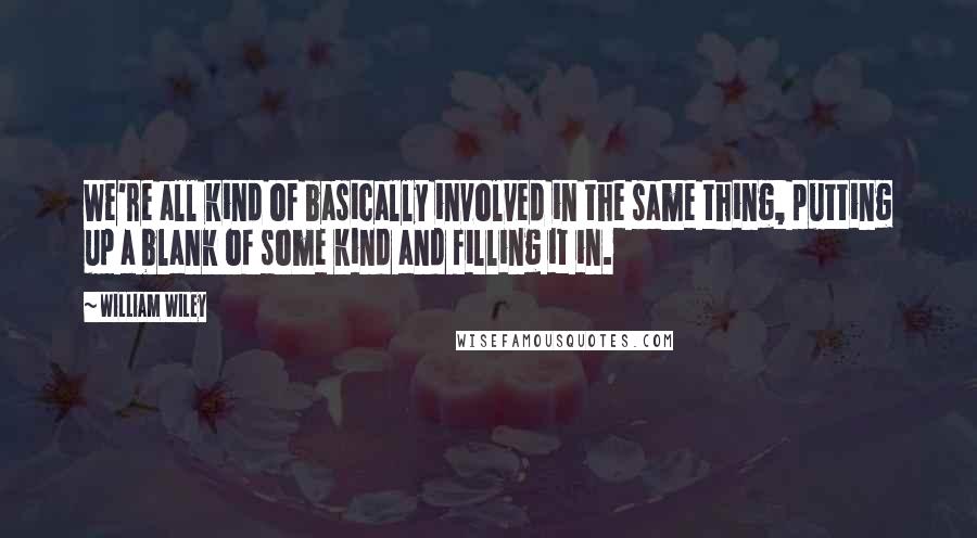 William Wiley Quotes: We're all kind of basically involved in the same thing, putting up a blank of some kind and filling it in.