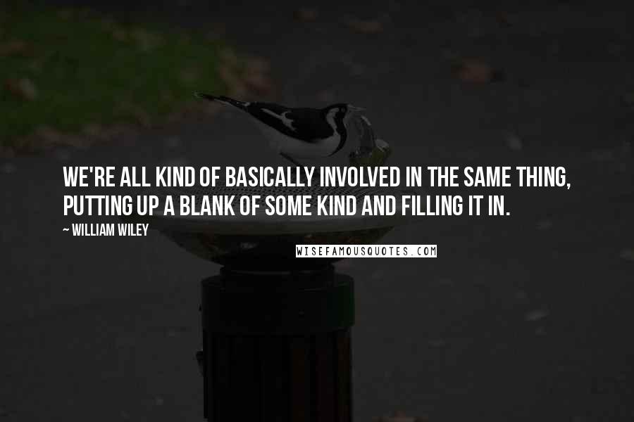 William Wiley Quotes: We're all kind of basically involved in the same thing, putting up a blank of some kind and filling it in.