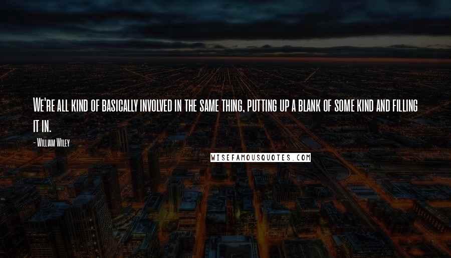 William Wiley Quotes: We're all kind of basically involved in the same thing, putting up a blank of some kind and filling it in.