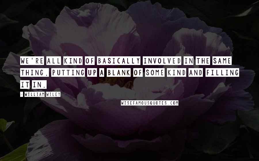 William Wiley Quotes: We're all kind of basically involved in the same thing, putting up a blank of some kind and filling it in.