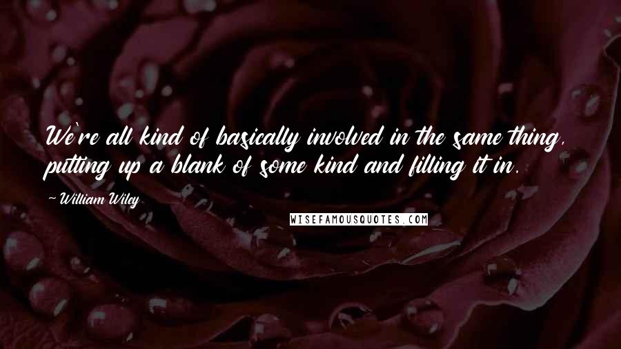 William Wiley Quotes: We're all kind of basically involved in the same thing, putting up a blank of some kind and filling it in.