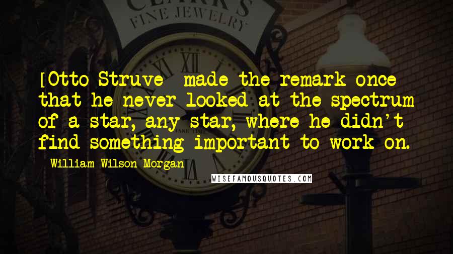 William Wilson Morgan Quotes: [Otto Struve] made the remark once that he never looked at the spectrum of a star, any star, where he didn't find something important to work on.