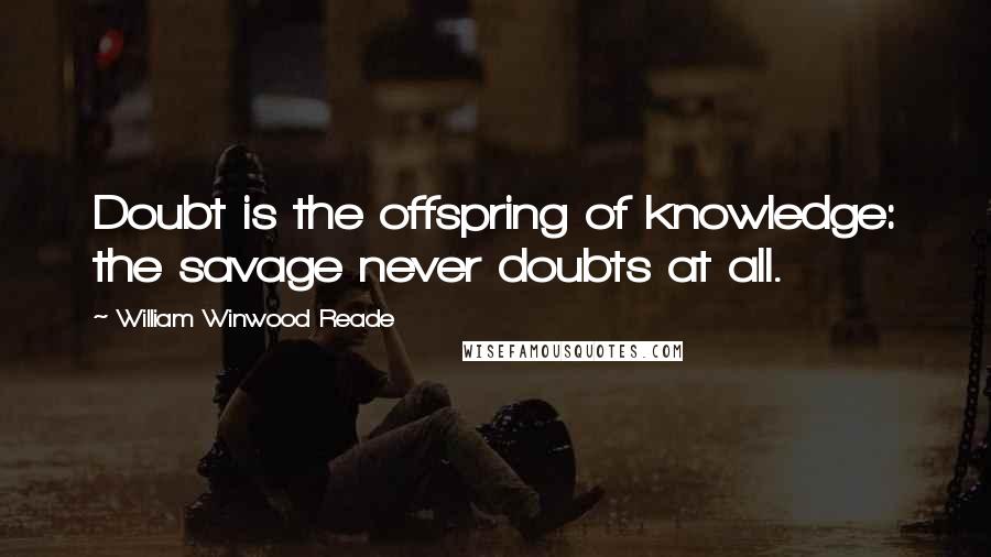 William Winwood Reade Quotes: Doubt is the offspring of knowledge: the savage never doubts at all.