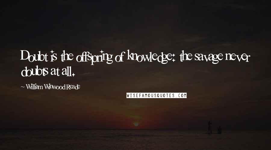 William Winwood Reade Quotes: Doubt is the offspring of knowledge: the savage never doubts at all.