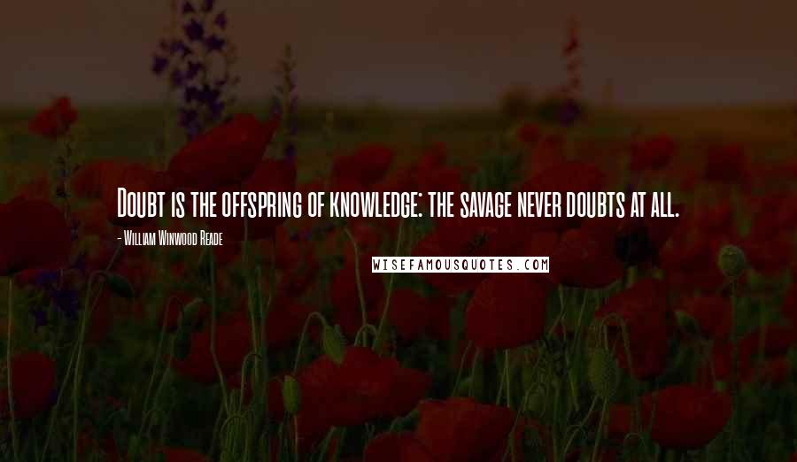 William Winwood Reade Quotes: Doubt is the offspring of knowledge: the savage never doubts at all.