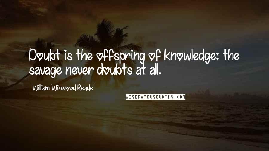 William Winwood Reade Quotes: Doubt is the offspring of knowledge: the savage never doubts at all.