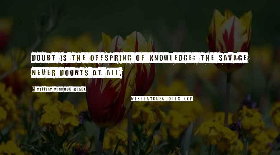 William Winwood Reade Quotes: Doubt is the offspring of knowledge: the savage never doubts at all.