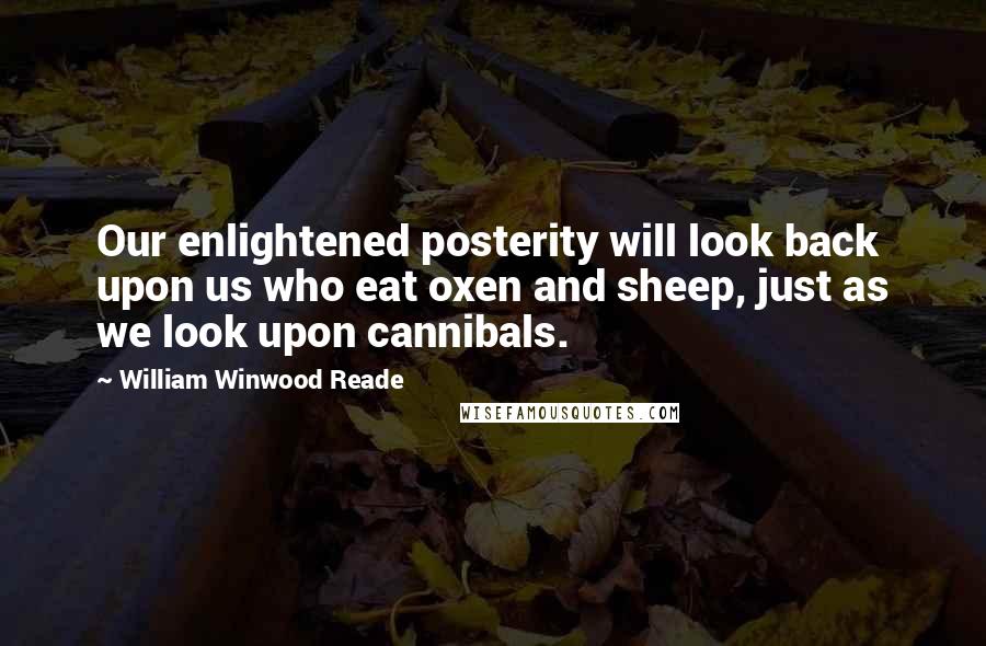 William Winwood Reade Quotes: Our enlightened posterity will look back upon us who eat oxen and sheep, just as we look upon cannibals.
