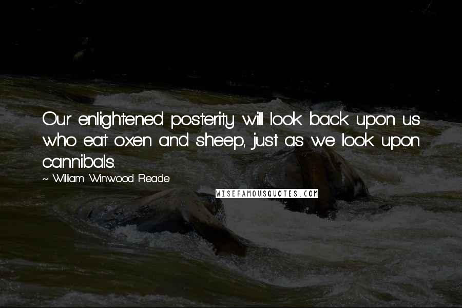William Winwood Reade Quotes: Our enlightened posterity will look back upon us who eat oxen and sheep, just as we look upon cannibals.