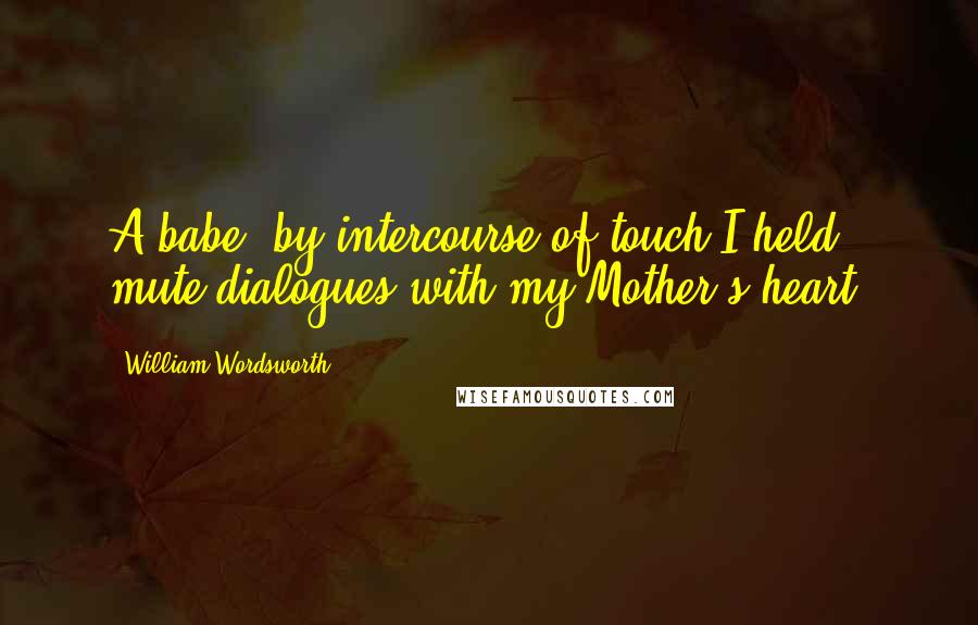 William Wordsworth Quotes: A babe, by intercourse of touch I held mute dialogues with my Mother's heart.