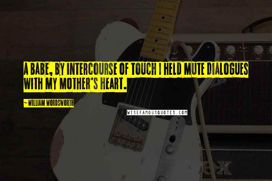 William Wordsworth Quotes: A babe, by intercourse of touch I held mute dialogues with my Mother's heart.