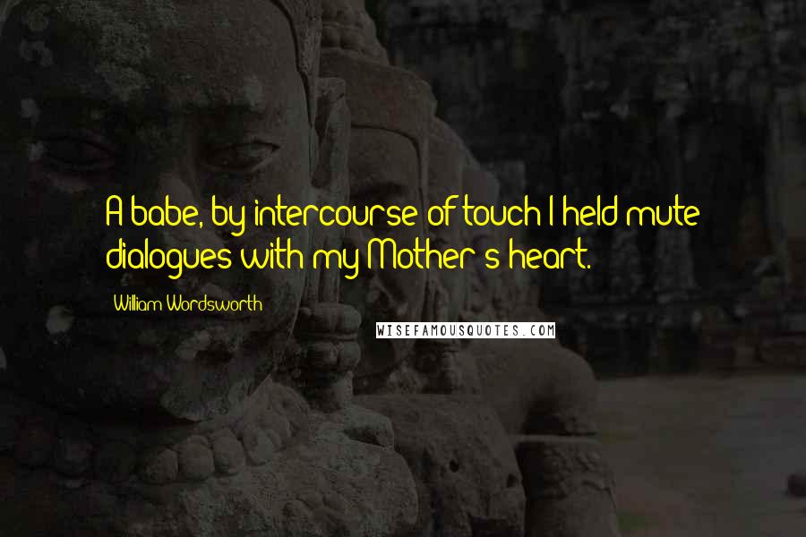 William Wordsworth Quotes: A babe, by intercourse of touch I held mute dialogues with my Mother's heart.