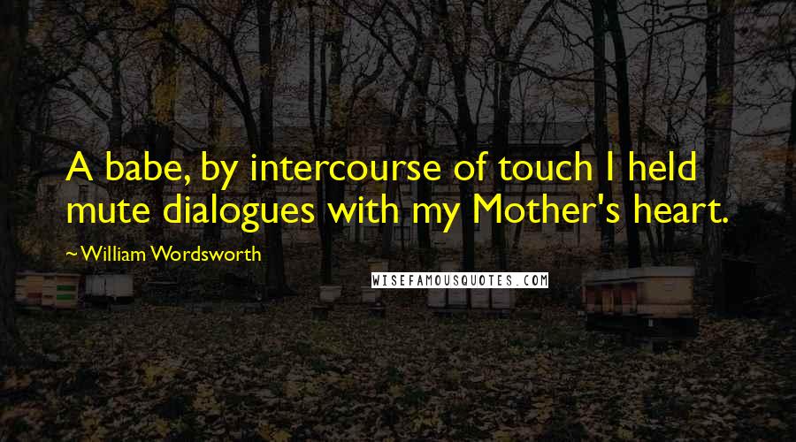 William Wordsworth Quotes: A babe, by intercourse of touch I held mute dialogues with my Mother's heart.