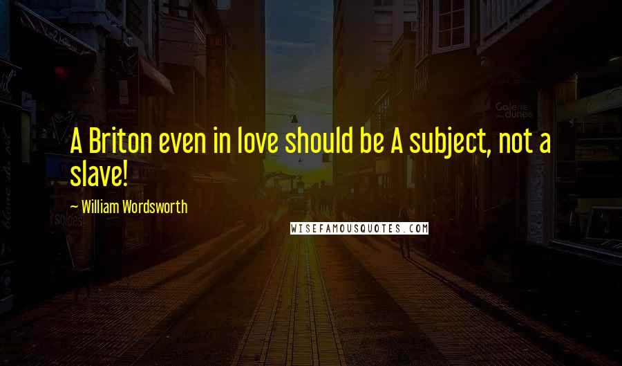William Wordsworth Quotes: A Briton even in love should be A subject, not a slave!