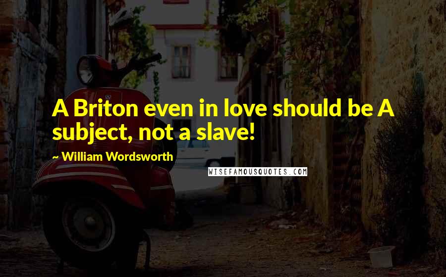 William Wordsworth Quotes: A Briton even in love should be A subject, not a slave!