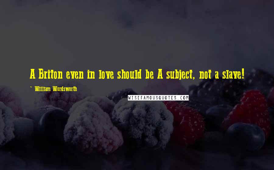 William Wordsworth Quotes: A Briton even in love should be A subject, not a slave!