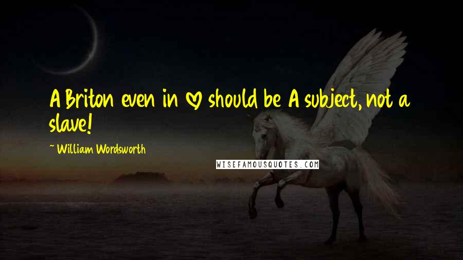 William Wordsworth Quotes: A Briton even in love should be A subject, not a slave!
