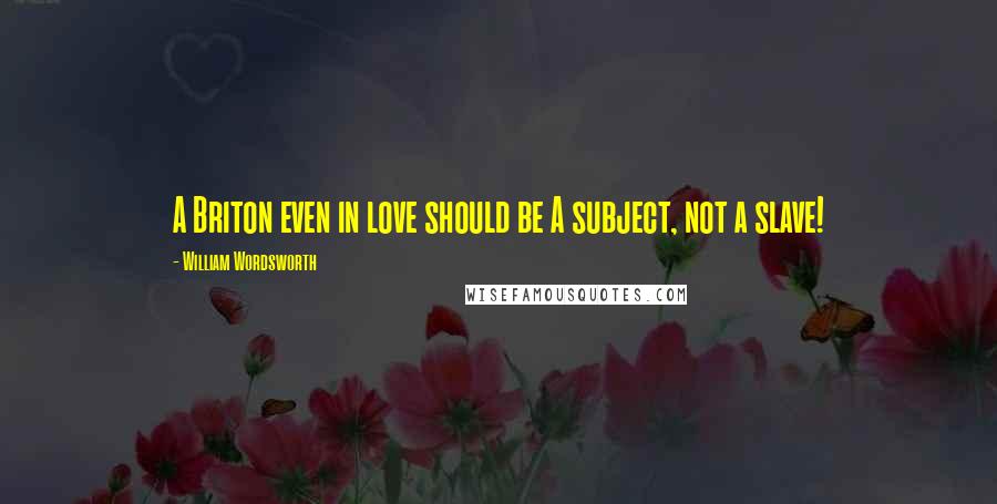 William Wordsworth Quotes: A Briton even in love should be A subject, not a slave!