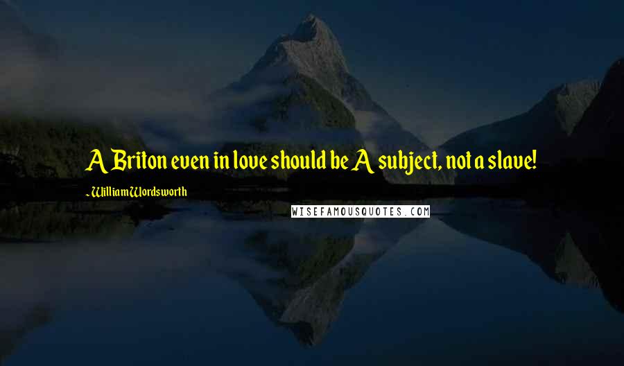 William Wordsworth Quotes: A Briton even in love should be A subject, not a slave!