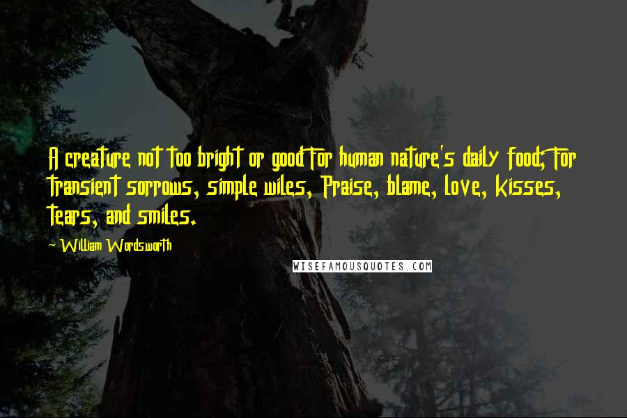 William Wordsworth Quotes: A creature not too bright or good For human nature's daily food; For transient sorrows, simple wiles, Praise, blame, love, kisses, tears, and smiles.