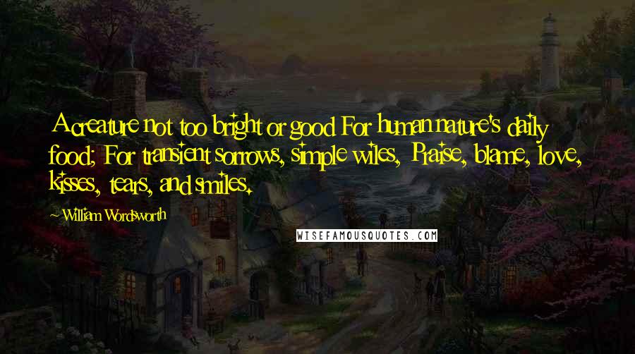 William Wordsworth Quotes: A creature not too bright or good For human nature's daily food; For transient sorrows, simple wiles, Praise, blame, love, kisses, tears, and smiles.