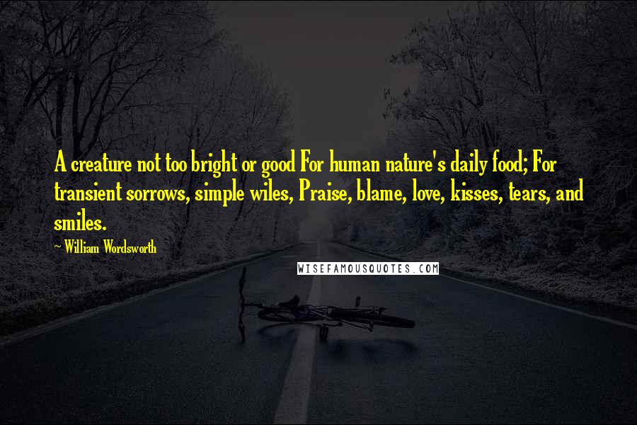 William Wordsworth Quotes: A creature not too bright or good For human nature's daily food; For transient sorrows, simple wiles, Praise, blame, love, kisses, tears, and smiles.