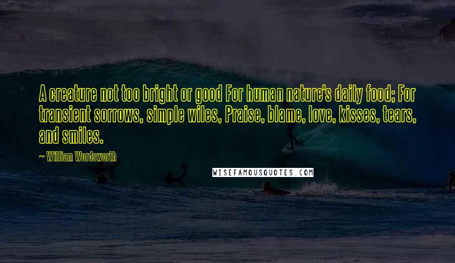 William Wordsworth Quotes: A creature not too bright or good For human nature's daily food; For transient sorrows, simple wiles, Praise, blame, love, kisses, tears, and smiles.