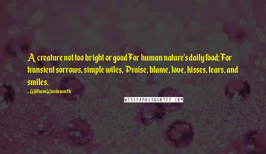 William Wordsworth Quotes: A creature not too bright or good For human nature's daily food; For transient sorrows, simple wiles, Praise, blame, love, kisses, tears, and smiles.