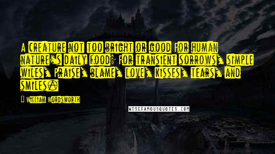 William Wordsworth Quotes: A creature not too bright or good For human nature's daily food; For transient sorrows, simple wiles, Praise, blame, love, kisses, tears, and smiles.