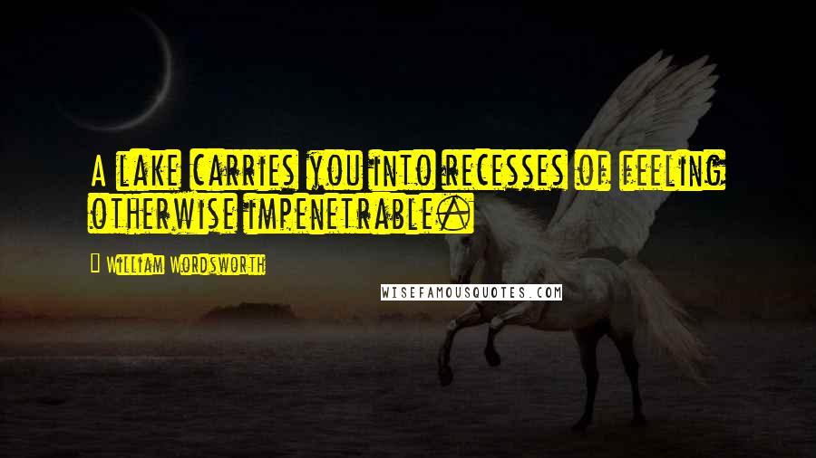 William Wordsworth Quotes: A lake carries you into recesses of feeling otherwise impenetrable.