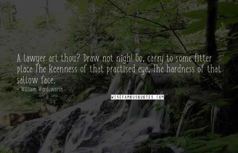 William Wordsworth Quotes: A lawyer art thou? Draw not nigh! Go, carry to some fitter place The keenness of that practised eye, The hardness of that sallow face.