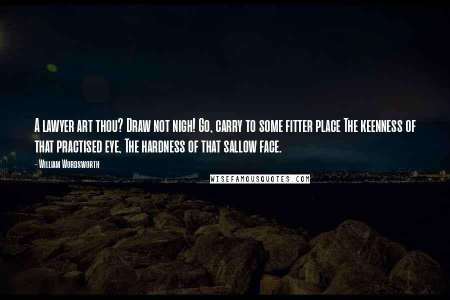 William Wordsworth Quotes: A lawyer art thou? Draw not nigh! Go, carry to some fitter place The keenness of that practised eye, The hardness of that sallow face.