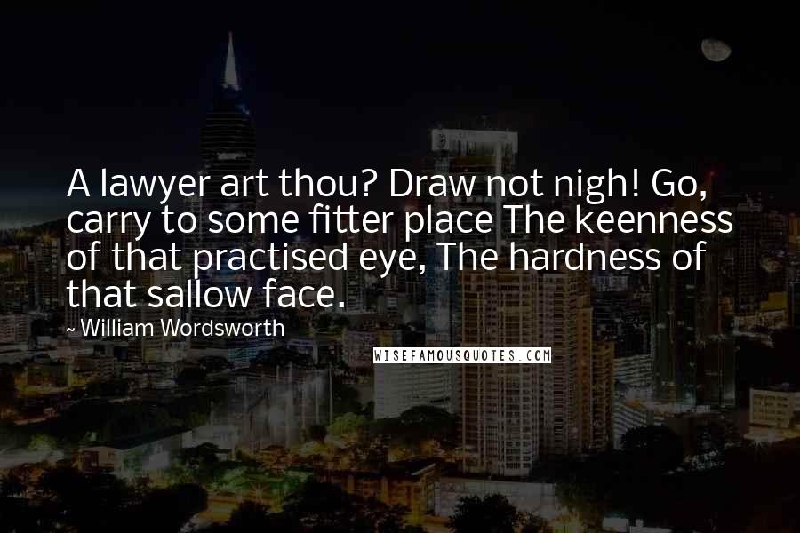 William Wordsworth Quotes: A lawyer art thou? Draw not nigh! Go, carry to some fitter place The keenness of that practised eye, The hardness of that sallow face.