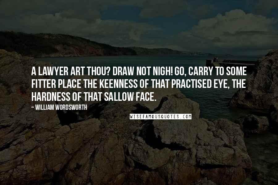 William Wordsworth Quotes: A lawyer art thou? Draw not nigh! Go, carry to some fitter place The keenness of that practised eye, The hardness of that sallow face.