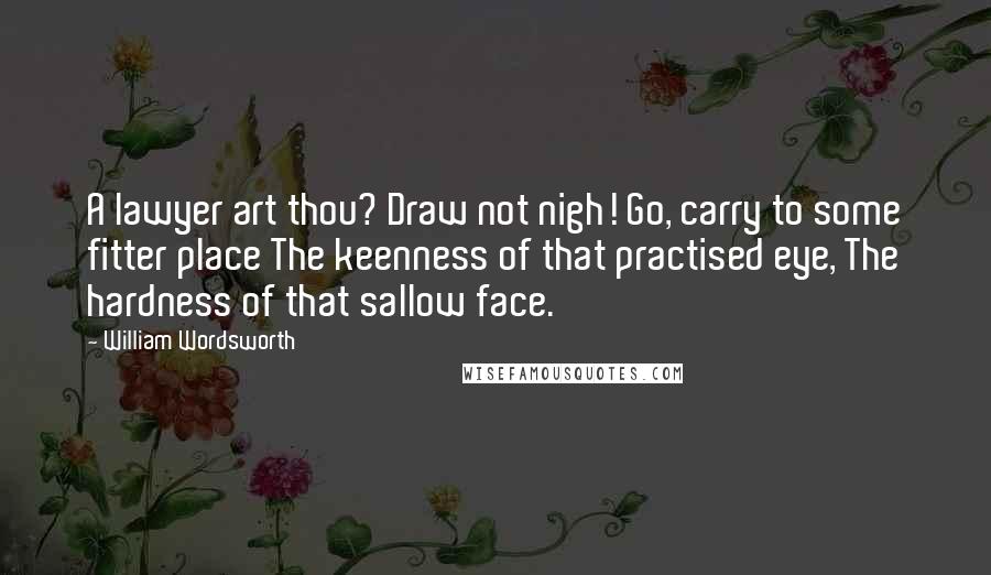 William Wordsworth Quotes: A lawyer art thou? Draw not nigh! Go, carry to some fitter place The keenness of that practised eye, The hardness of that sallow face.