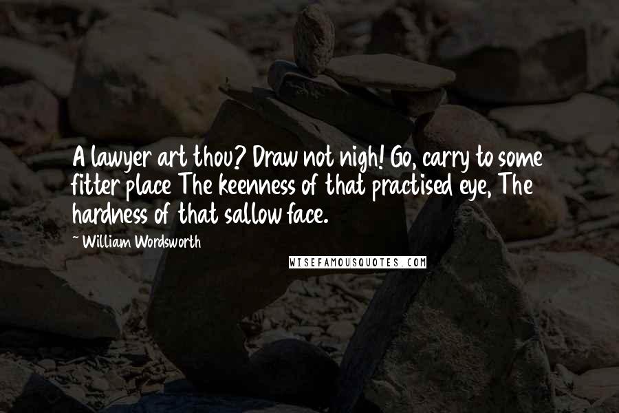 William Wordsworth Quotes: A lawyer art thou? Draw not nigh! Go, carry to some fitter place The keenness of that practised eye, The hardness of that sallow face.