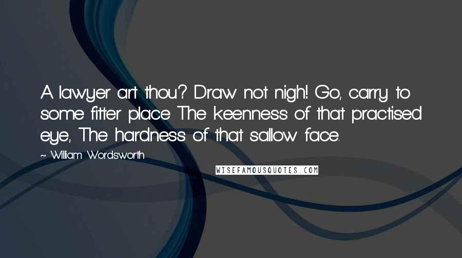 William Wordsworth Quotes: A lawyer art thou? Draw not nigh! Go, carry to some fitter place The keenness of that practised eye, The hardness of that sallow face.