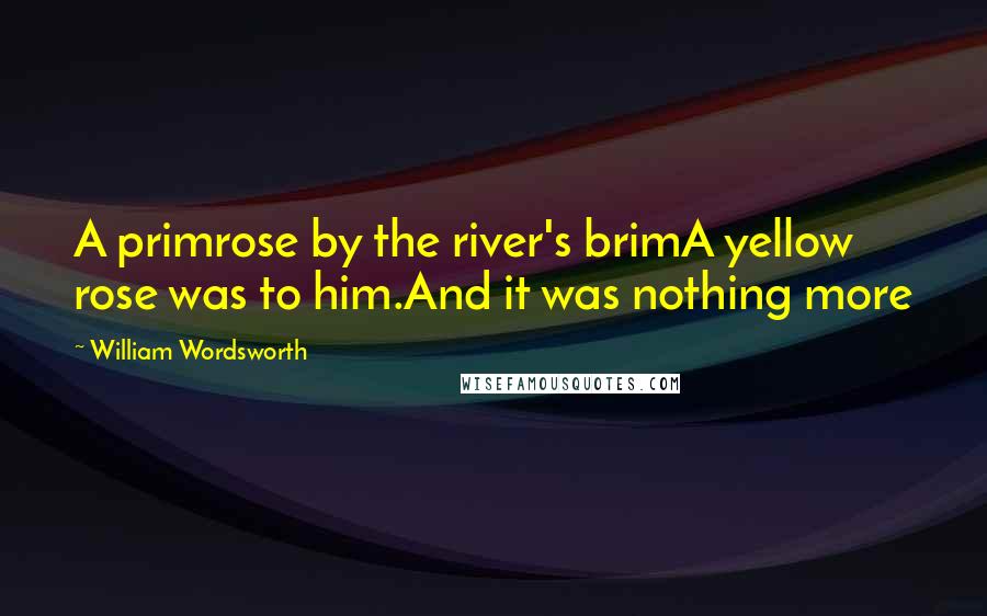 William Wordsworth Quotes: A primrose by the river's brimA yellow rose was to him.And it was nothing more