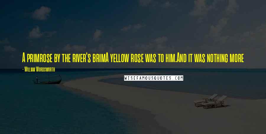 William Wordsworth Quotes: A primrose by the river's brimA yellow rose was to him.And it was nothing more