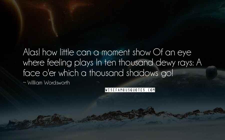 William Wordsworth Quotes: Alas! how little can a moment show Of an eye where feeling plays In ten thousand dewy rays: A face o'er which a thousand shadows go!