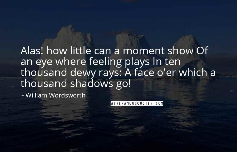 William Wordsworth Quotes: Alas! how little can a moment show Of an eye where feeling plays In ten thousand dewy rays: A face o'er which a thousand shadows go!