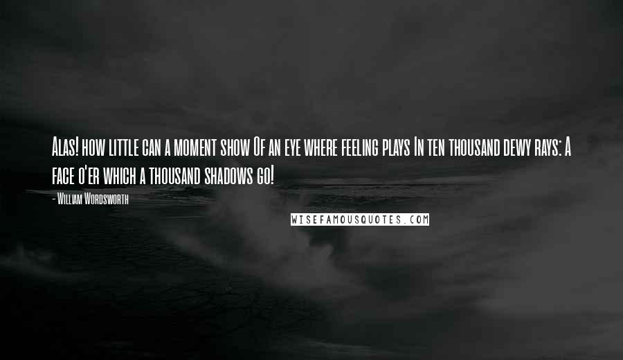 William Wordsworth Quotes: Alas! how little can a moment show Of an eye where feeling plays In ten thousand dewy rays: A face o'er which a thousand shadows go!