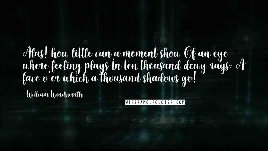 William Wordsworth Quotes: Alas! how little can a moment show Of an eye where feeling plays In ten thousand dewy rays: A face o'er which a thousand shadows go!