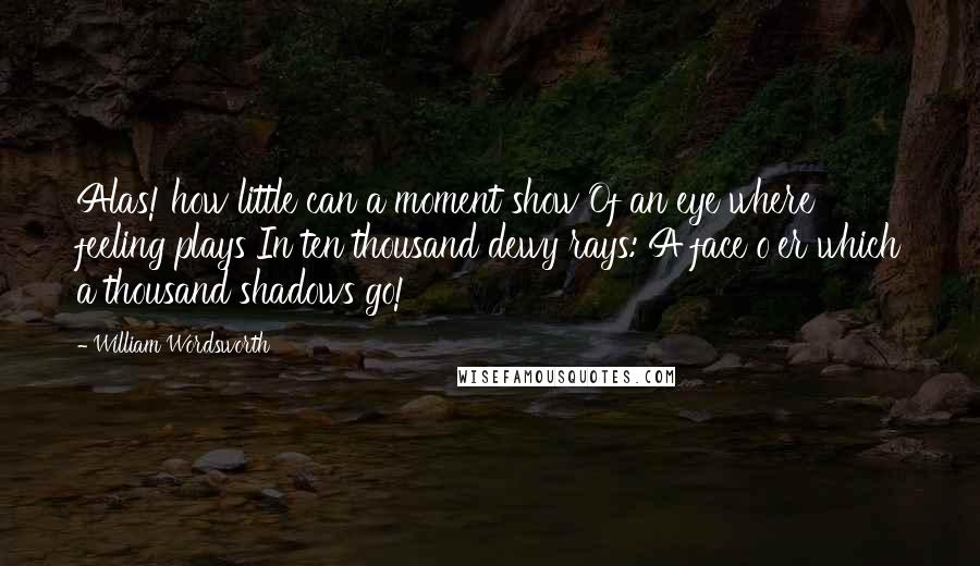 William Wordsworth Quotes: Alas! how little can a moment show Of an eye where feeling plays In ten thousand dewy rays: A face o'er which a thousand shadows go!