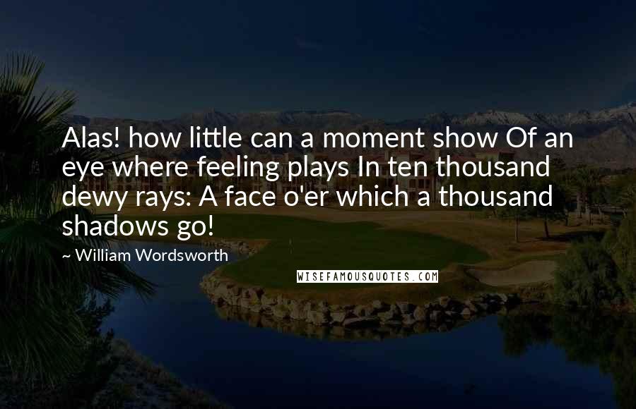 William Wordsworth Quotes: Alas! how little can a moment show Of an eye where feeling plays In ten thousand dewy rays: A face o'er which a thousand shadows go!