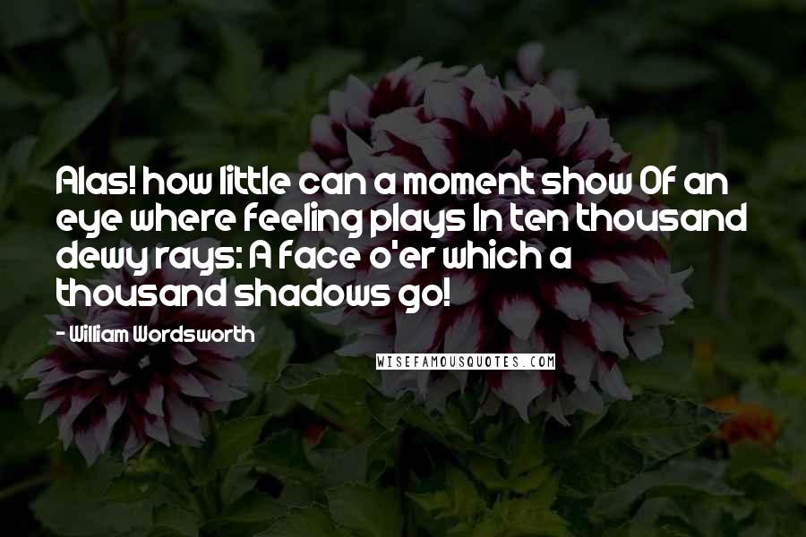 William Wordsworth Quotes: Alas! how little can a moment show Of an eye where feeling plays In ten thousand dewy rays: A face o'er which a thousand shadows go!