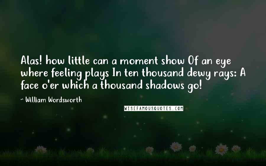 William Wordsworth Quotes: Alas! how little can a moment show Of an eye where feeling plays In ten thousand dewy rays: A face o'er which a thousand shadows go!